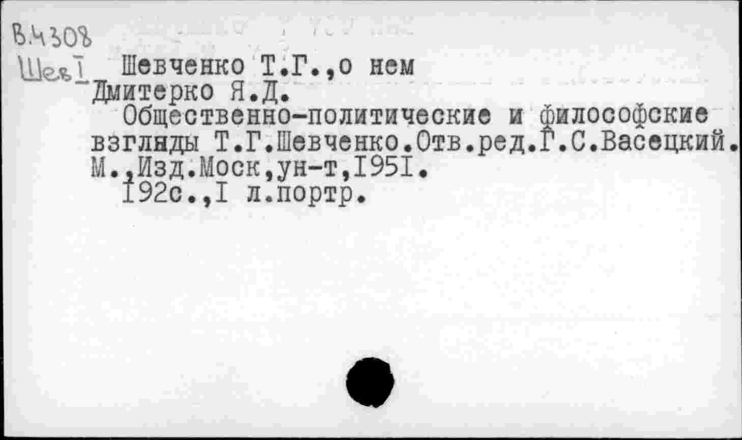 ﻿ь.чьог
ШеяЛ Шевченко Т.Г.,о нем “Дмитерко Я.Д.
Общественно-политические и философские взглнды Т.Г.Шевченко.Отв.ред.Г.С.Васецкий. М.,Изд.Моск,ун-т,1951.
192с.,1 л.портр.